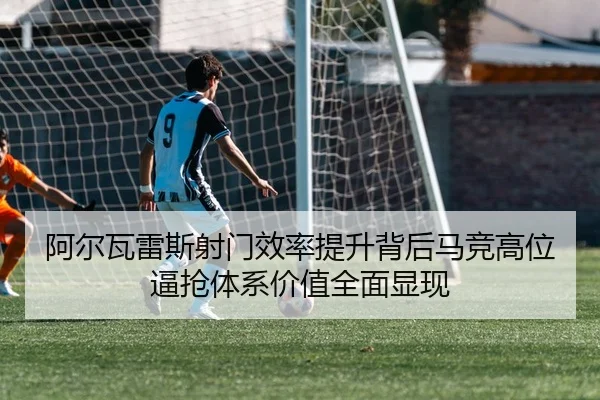 阿尔瓦雷斯射门效率提升背后马竞高位逼抢体系价值全面显现